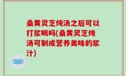 桑黄灵芝炖汤之后可以打浆喝吗(桑黄灵芝炖汤可制成营养美味的浆汁)