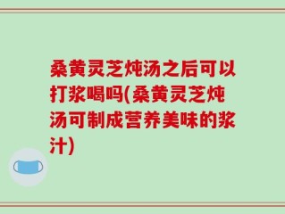 桑黄灵芝炖汤之后可以打浆喝吗(桑黄灵芝炖汤可制成营养美味的浆汁)