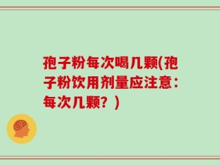 孢子粉每次喝几颗(孢子粉饮用剂量应注意：每次几颗？)