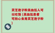 灵芝孢子粉高血压人可以吃饭 (高血压患者可放心食用灵芝孢子粉)