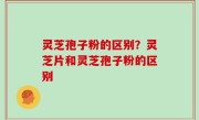 灵芝孢子粉的区别？灵芝片和灵芝孢子粉的区别