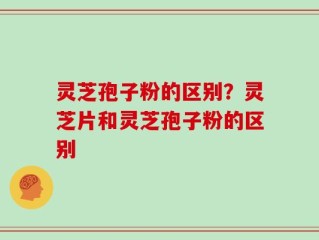 灵芝孢子粉的区别？灵芝片和灵芝孢子粉的区别