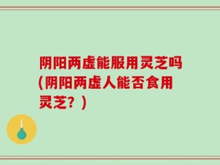 阴阳两虚能服用灵芝吗(阴阳两虚人能否食用灵芝？)
