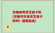 空腹能喝灵芝孢子粉 (空腹可饮用灵芝孢子粉吗？健康指南)