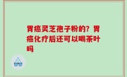 胃癌灵芝孢子粉的？胃癌化疗后还可以喝茶叶吗