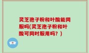 灵芝孢子粉和叶酸能同服吗(灵芝孢子粉和叶酸可同时服用吗？)