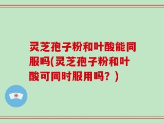 灵芝孢子粉和叶酸能同服吗(灵芝孢子粉和叶酸可同时服用吗？)