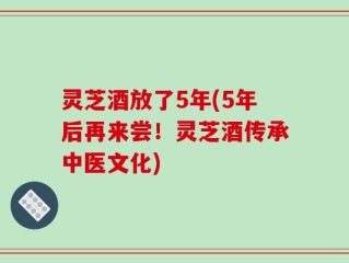 灵芝酒放了5年(5年后再来尝！灵芝酒传承中医文化)