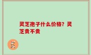 灵芝孢子什么价格？灵芝贵不贵