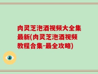 肉灵芝泡酒视频大全集最新(肉灵芝泡酒视频教程合集-最全攻略)