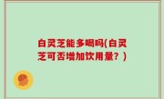 白灵芝能多喝吗(白灵芝可否增加饮用量？)