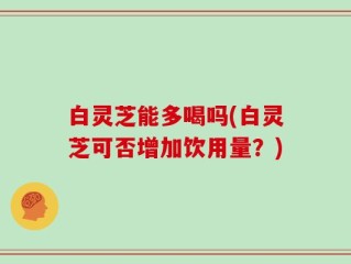 白灵芝能多喝吗(白灵芝可否增加饮用量？)