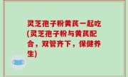 灵芝孢子粉黄芪一起吃(灵芝孢子粉与黄芪配合，双管齐下，保健养生)
