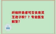 纤维肝患者可否食用灵芝孢子粉？？专业医生解答？