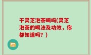 干灵芝泡茶喝吗(灵芝泡茶的喝法及功效，你都知道吗？)