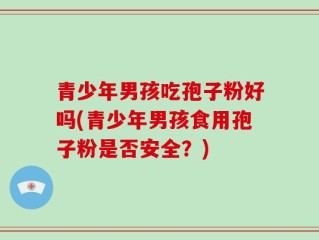 青少年男孩吃孢子粉好吗(青少年男孩食用孢子粉是否安全？)