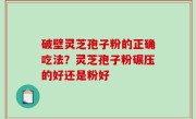 破壁灵芝孢子粉的正确吃法？灵芝孢子粉碾压的好还是粉好