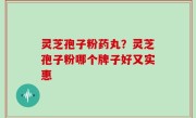灵芝孢子粉药丸？灵芝孢子粉哪个牌子好又实惠