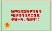 缺钾吃灵芝孢子粉有用吗(缺钾可借助灵芝孢子粉补充，有效吗？)