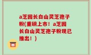 a芝园长白山灵芝孢子粉(重磅上市！a芝园长白山灵芝孢子粉现已推出！)