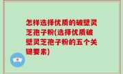 怎样选择优质的破壁灵芝孢子粉(选择优质破壁灵芝孢子粉的五个关键要素)
