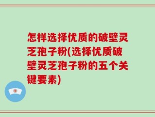 怎样选择优质的破壁灵芝孢子粉(选择优质破壁灵芝孢子粉的五个关键要素)