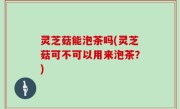 灵芝菇能泡茶吗(灵芝菇可不可以用来泡茶？)