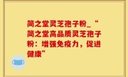 简之堂灵芝孢子粉_“简之堂高品质灵芝孢子粉：增强免疫力，促进健康”