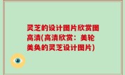 灵芝的设计图片欣赏图高清(高清欣赏：美轮美奂的灵芝设计图片)