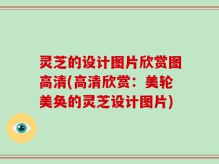 灵芝的设计图片欣赏图高清(高清欣赏：美轮美奂的灵芝设计图片)