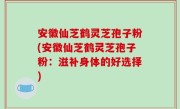 安徽仙芝鹤灵芝孢子粉(安徽仙芝鹤灵芝孢子粉：滋补身体的好选择)