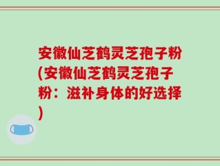 安徽仙芝鹤灵芝孢子粉(安徽仙芝鹤灵芝孢子粉：滋补身体的好选择)