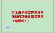 灵芝孢子破壁粉食用方法如何正确食用灵芝孢子破壁粉？)