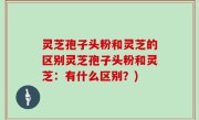 灵芝孢子头粉和灵芝的区别灵芝孢子头粉和灵芝：有什么区别？)