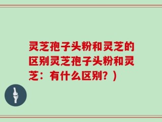 灵芝孢子头粉和灵芝的区别灵芝孢子头粉和灵芝：有什么区别？)