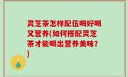 灵芝茶怎样配伍喝好喝又营养(如何搭配灵芝茶才能喝出营养美味？)
