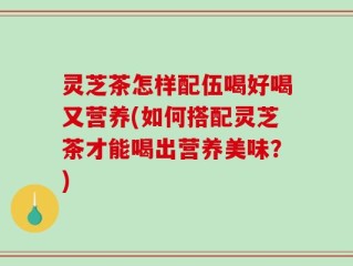灵芝茶怎样配伍喝好喝又营养(如何搭配灵芝茶才能喝出营养美味？)