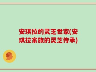 安琪拉的灵芝世家(安琪拉家族的灵芝传承)