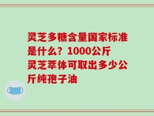 灵芝多糖含量国家标准是什么？1000公斤灵芝萃体可取出多少公斤纯孢子油