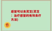 感冒可以食灵芝(灵芝：治疗感冒的有效食疗方法)