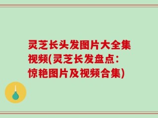 灵芝长头发图片大全集视频(灵芝长发盘点：惊艳图片及视频合集)