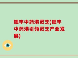 银丰中药港灵芝(银丰中药港引领灵芝产业发展)