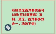 石斛灵芝西洋参煲茶可以吗(可以煲茶吗？石斛、灵芝、西洋参多效合一，功效不俗)