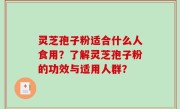 灵芝孢子粉适合什么人食用？了解灵芝孢子粉的功效与适用人群？