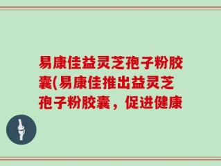 易康佳益灵芝孢子粉胶囊(易康佳推出益灵芝孢子粉胶囊，促进健康