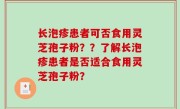 长泡疹患者可否食用灵芝孢子粉？？了解长泡疹患者是否适合食用灵芝孢子粉？