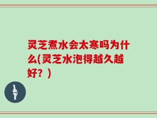 灵芝煮水会太寒吗为什么(灵芝水泡得越久越好？)