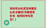 孕妇可以吃灵芝吗要怎么吃才最好(孕期营养补充  如何科学吃灵芝？)