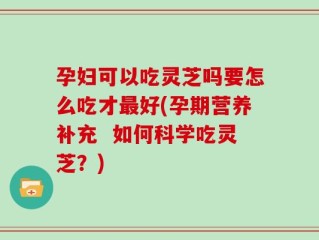 孕妇可以吃灵芝吗要怎么吃才最好(孕期营养补充  如何科学吃灵芝？)