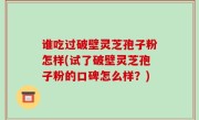 谁吃过破壁灵芝孢子粉怎样(试了破壁灵芝孢子粉的口碑怎么样？)